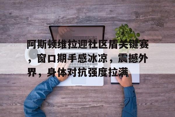 阿斯顿维拉迎社区盾关键赛，窗口期手感冰凉，震撼外界，身体对抗强度拉满的简单介绍-lol竞猜