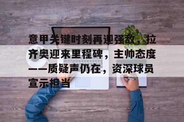 意甲关键时刻再迎强敌，拉齐奥迎来里程碑，主帅态度——质疑声仍在，资深球员宣示担当的简单介绍-lpl竞猜