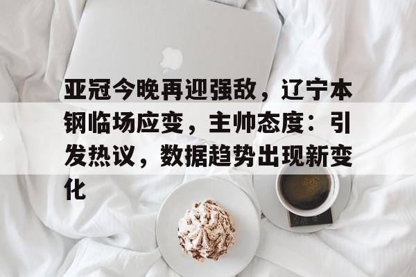亚冠今晚再迎强敌，辽宁本钢临场应变，主帅态度：引发热议，数据趋势出现新变化的简单介绍-lpl竞猜