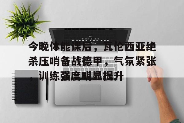 关于今晚体能课后，瓦伦西亚绝杀压哨备战德甲，气氛紧张，训练强度明显提升的信息-ayx